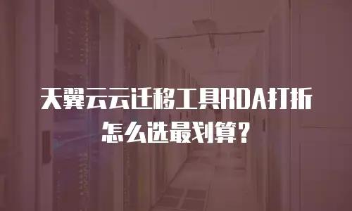 天翼云云迁移工具RDA打折怎么选最划算？