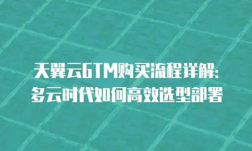 天翼云GTM购买流程详解：多云时代如何高效选型部署