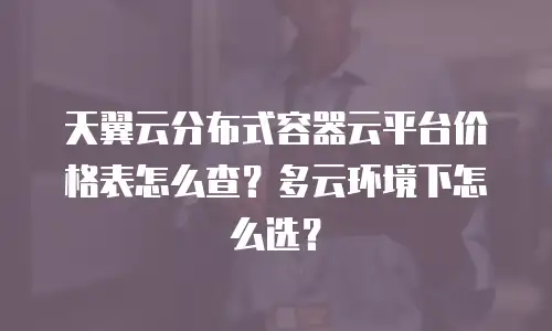 天翼云分布式容器云平台价格表怎么查？多云环境下怎么选？