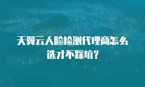 天翼云人脸检测代理商怎么选才不踩坑？