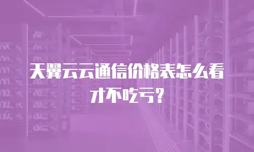 天翼云云通信价格表怎么看才不吃亏？