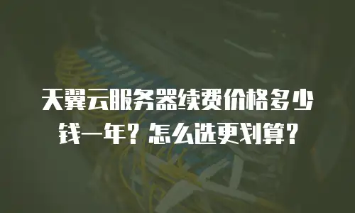天翼云服务器续费价格多少钱一年？怎么选更划算？