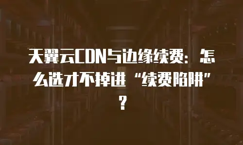 天翼云CDN与边缘续费：怎么选才不掉进“续费陷阱”？