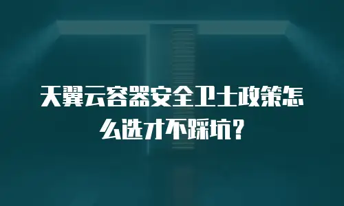天翼云容器安全卫士政策怎么选才不踩坑？