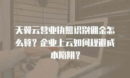 天翼云营业执照识别佣金怎么算？企业上云如何规避成本陷阱？