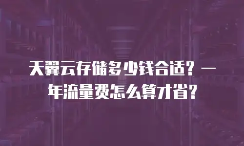 天翼云存储多少钱合适？一年流量费怎么算才省？