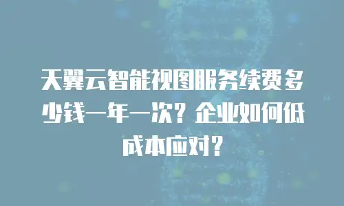 天翼云智能视图服务续费多少钱一年一次？企业如何低成本应对？
