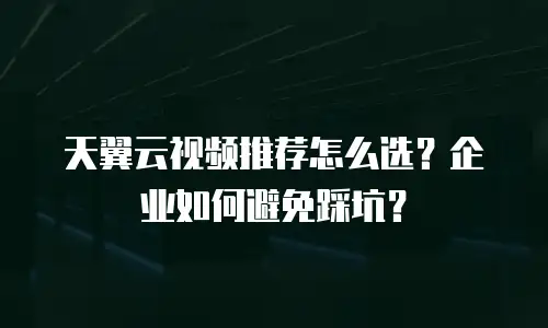 天翼云视频推荐怎么选？企业如何避免踩坑？