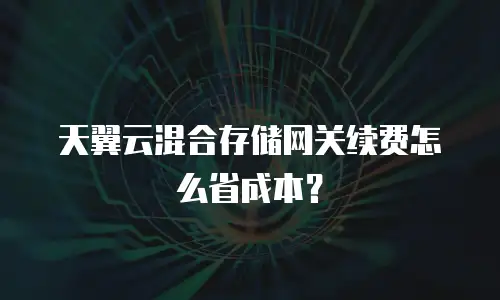天翼云混合存储网关续费怎么省成本？
