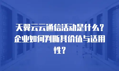 天翼云云通信活动是什么？企业如何判断其价值与适用性？