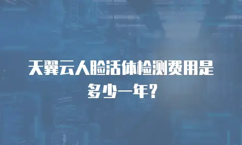 天翼云人脸活体检测费用是多少一年？