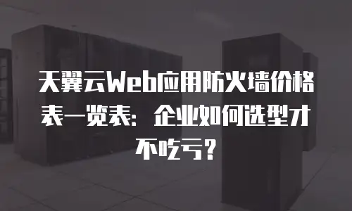 天翼云Web应用防火墙价格表一览表：企业如何选型才不吃亏？