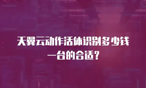 天翼云动作活体识别多少钱一台的合适？