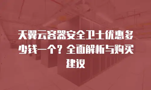 天翼云容器安全卫士优惠多少钱一个？全面解析与购买建议
