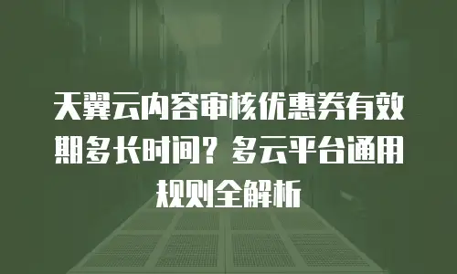 天翼云内容审核优惠券有效期多长时间？多云平台通用规则全解析