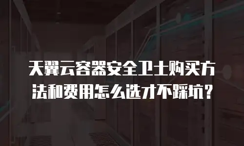 天翼云容器安全卫士购买方法和费用怎么选才不踩坑？