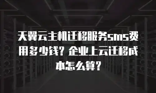 天翼云主机迁移服务sms费用多少钱？企业上云迁移成本怎么算？
