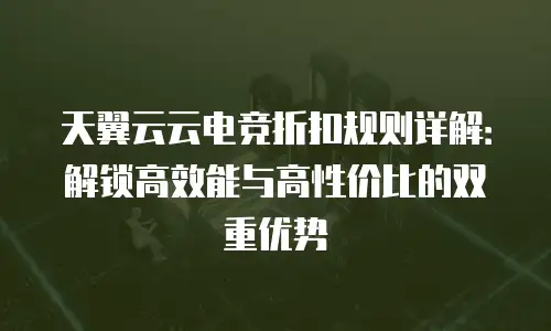 天翼云云电竞折扣规则详解：解锁高效能与高性价比的双重优势