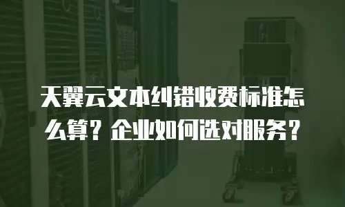 天翼云文本纠错收费标准怎么算？企业如何选对服务？