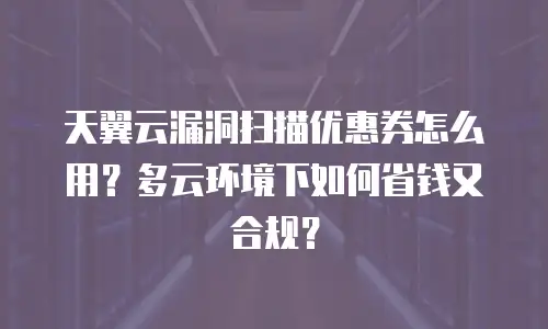 天翼云漏洞扫描优惠券怎么用？多云环境下如何省钱又合规？