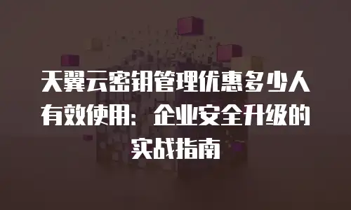 天翼云密钥管理优惠多少人有效使用：企业安全升级的实战指南