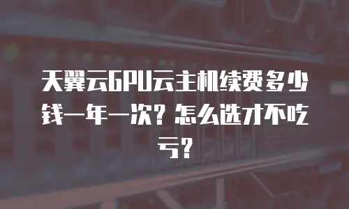 天翼云GPU云主机续费多少钱一年一次？怎么选才不吃亏？