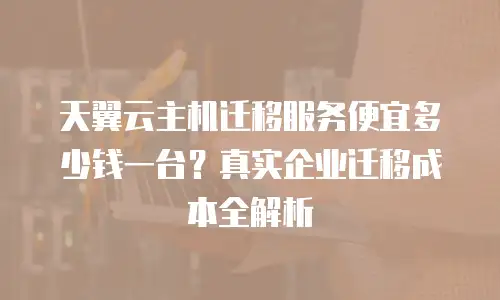 天翼云主机迁移服务便宜多少钱一台？真实企业迁移成本全解析