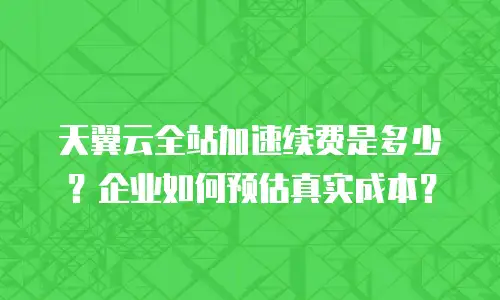 天翼云全站加速续费是多少？企业如何预估真实成本？