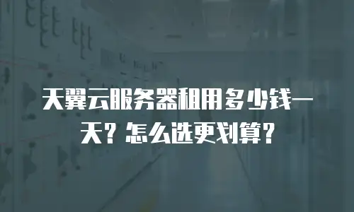 天翼云服务器租用多少钱一天？怎么选更划算？