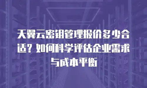 天翼云密钥管理报价多少合适？如何科学评估企业需求与成本平衡