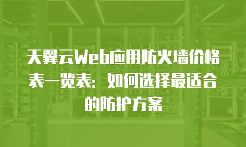 天翼云Web应用防火墙价格表一览表：如何选择最适合的防护方案