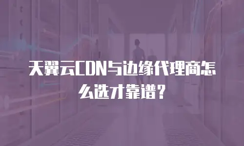 天翼云CDN与边缘代理商怎么选才靠谱？