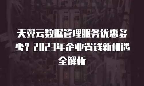 天翼云数据管理服务优惠多少？2023年企业省钱新机遇全解析
