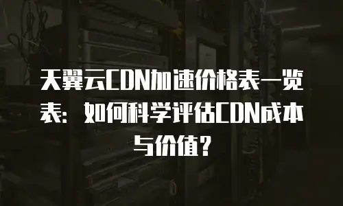 天翼云CDN加速价格表一览表：如何科学评估CDN成本与价值？