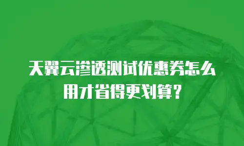 天翼云渗透测试优惠券怎么用才省得更划算？