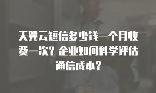 天翼云短信多少钱一个月收费一次？企业如何科学评估通信成本？