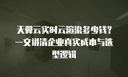天翼云实时云渲染多少钱？一文讲清企业真实成本与选型逻辑