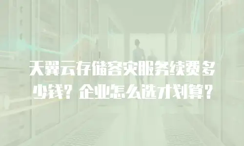 天翼云存储容灾服务续费多少钱？企业怎么选才划算？