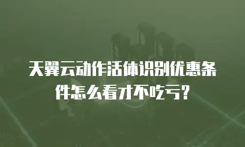 天翼云动作活体识别优惠条件怎么看才不吃亏？