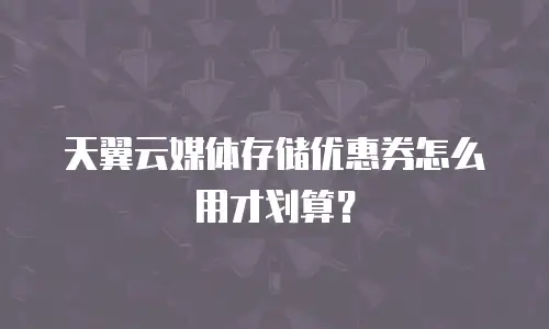 天翼云媒体存储优惠券怎么用才划算？