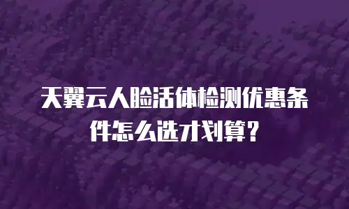 天翼云人脸活体检测优惠条件怎么选才划算？