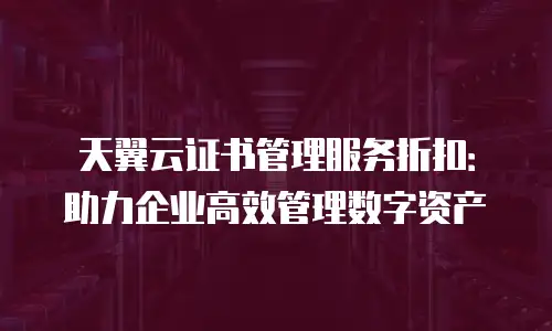 天翼云证书管理服务折扣：助力企业高效管理数字资产