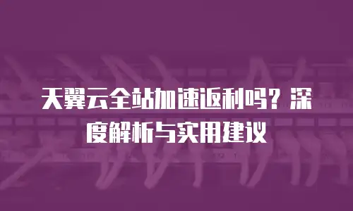 天翼云全站加速返利吗？深度解析与实用建议