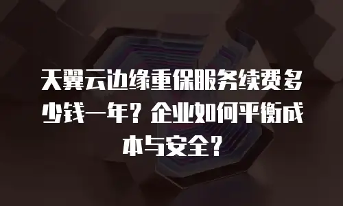 天翼云边缘重保服务续费多少钱一年？企业如何平衡成本与安全？