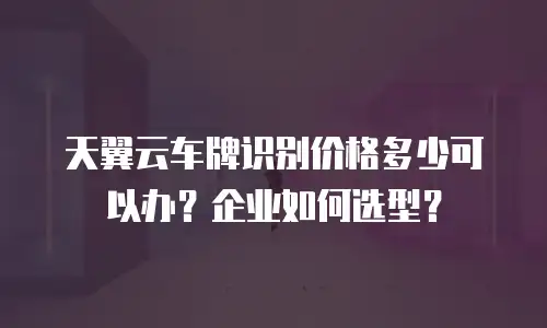 天翼云车牌识别价格多少可以办？企业如何选型？