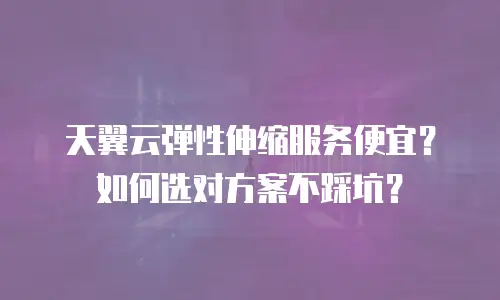 天翼云弹性伸缩服务便宜？如何选对方案不踩坑？