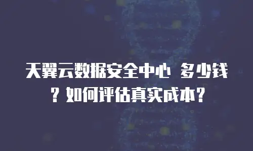 天翼云数据安全中心 多少钱？如何评估真实成本？