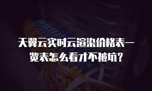 天翼云实时云渲染价格表一览表怎么看才不被坑？