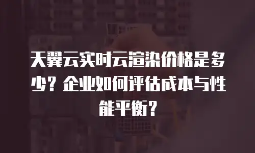 天翼云实时云渲染价格是多少？企业如何评估成本与性能平衡？
