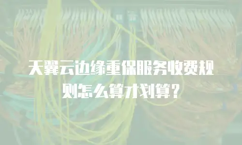 天翼云边缘重保服务收费规则怎么算才划算？